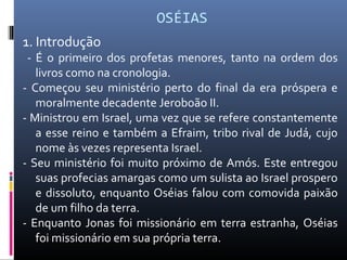 OSÉIAS
1. Introdução
- É o primeiro dos profetas menores, tanto na ordem dos
livros como na cronologia.
- Começou seu ministério perto do final da era próspera e
moralmente decadente Jeroboão II.
- Ministrou em Israel, uma vez que se refere constantemente
a esse reino e também a Efraim, tribo rival de Judá, cujo
nome às vezes representa Israel.
- Seu ministério foi muito próximo de Amós. Este entregou
suas profecias amargas como um sulista ao Israel prospero
e dissoluto, enquanto Oséias falou com comovida paixão
de um filho da terra.
- Enquanto Jonas foi missionário em terra estranha, Oséias
foi missionário em sua própria terra.
 