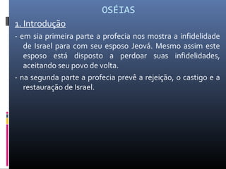 OSÉIAS
1. Introdução
- em sia primeira parte a profecia nos mostra a infidelidade
de Israel para com seu esposo Jeová. Mesmo assim este
esposo está disposto a perdoar suas infidelidades,
aceitando seu povo de volta.
- na segunda parte a profecia prevê a rejeição, o castigo e a
restauração de Israel.
 