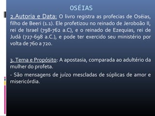 OSÉIAS
2.Autoria e Data: O livro registra as profecias de Oséias,
filho de Beeri (1.1). Ele profetizou no reinado de Jeroboão II,
rei de Israel (798-762 a.C), e o reinado de Ezequias, rei de
Judá (727-698 a.C.), e pode ter exercido seu ministério por
volta de 760 a 720.
3. Tema e Propósito: A apostasia, comparada ao adultério da
mulher do profeta.
- São mensagens de juízo mescladas de súplicas de amor e
misericórdia.
 