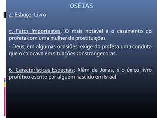 OSÉIAS
4. Esboço: Livro
5. Fatos Importantes: O mais notável é o casamento do
profeta com uma mulher de prostituições.
- Deus, em algumas ocasiões, exige do profeta uma conduta
que o colocava em situações constrangedoras.
6. Características Especiais: Além de Jonas, é o único livro
profético escrito por alguém nascido em Israel.
 