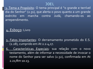 JOEL
3. Tema e Propósito: O tema principal é “o grande e terrível
dia do Senhor” (2.31), que alerta o povo quanto a um grande
exército em marcha contra Judá, chamando-os ao
arrependimento.
4. Esboço: Livro
5. Fatos Importantes: O derramamento prometido do E.S.
(2.28), cumprido em At 2.1-4,17.
6. Características Especiais: sua relação com o novo
testamento, além de informar a necessidade de invocar o
nome do Senhor para ser salvo (2.32), confirmada em At
2.21;Rm 10.13.
 