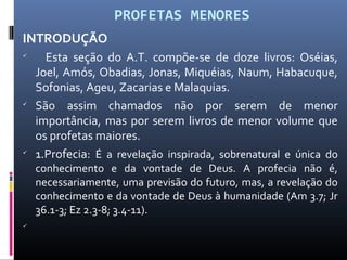 PROFETAS MENORES
INTRODUÇÃO

Esta seção do A.T. compõe-se de doze livros: Oséias,
Joel, Amós, Obadias, Jonas, Miquéias, Naum, Habacuque,
Sofonias, Ageu, Zacarias e Malaquias.

São assim chamados não por serem de menor
importância, mas por serem livros de menor volume que
os profetas maiores.

1.Profecia: É a revelação inspirada, sobrenatural e única do
conhecimento e da vontade de Deus. A profecia não é,
necessariamente, uma previsão do futuro, mas, a revelação do
conhecimento e da vontade de Deus à humanidade (Am 3.7; Jr
36.1-3; Ez 2.3-8; 3.4-11).

 