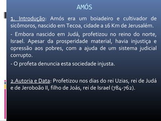 AMÓS
1. Introdução: Amós era um boiadeiro e cultivador de
sicômoros, nascido em Tecoa, cidade a 16 Km de Jerusalém.
- Embora nascido em Judá, profetizou no reino do norte,
Israel. Apesar da prosperidade material, havia injustiça e
opressão aos pobres, com a ajuda de um sistema judicial
corrupto.
- O profeta denuncia esta sociedade injusta.
2.Autoria e Data: Profetizou nos dias do rei Uzias, rei de Judá
e de Jeroboão II, filho de Joás, rei de Israel (784-762).
 