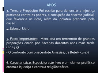 AMÓS
3. Tema e Propósito: Foi escrito para denunciar a injustiça
praticada contra os pobres, a corrupção do sistema judicial,
que favorecia os ricos, além da idolatria praticada pela
nação.
4. Esboço: Livro
5. Fatos Importantes: Menciona um terremoto de grandes
proporções citado por Zacarias duzentos anos mais tarde
(Zc 14.5).
- O confronto com o sacerdote Amazias, de Betel (7.1-17)
6. Características Especiais: este livro é um clamor profético
contra a injustiça e contra a religião teórica.
 