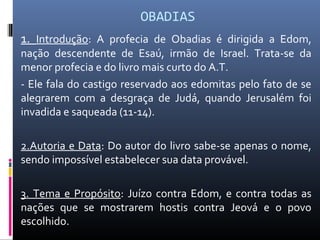 OBADIAS
1. Introdução: A profecia de Obadias é dirigida a Edom,
nação descendente de Esaú, irmão de Israel. Trata-se da
menor profecia e do livro mais curto do A.T.
- Ele fala do castigo reservado aos edomitas pelo fato de se
alegrarem com a desgraça de Judá, quando Jerusalém foi
invadida e saqueada (11-14).
2.Autoria e Data: Do autor do livro sabe-se apenas o nome,
sendo impossível estabelecer sua data provável.
3. Tema e Propósito: Juízo contra Edom, e contra todas as
nações que se mostrarem hostis contra Jeová e o povo
escolhido.
 