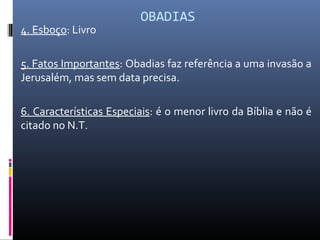 OBADIAS
4. Esboço: Livro
5. Fatos Importantes: Obadias faz referência a uma invasão a
Jerusalém, mas sem data precisa.
6. Características Especiais: é o menor livro da Bíblia e não é
citado no N.T.
 