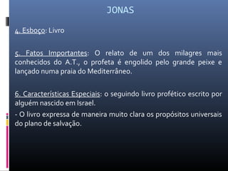 JONAS
4. Esboço: Livro
5. Fatos Importantes: O relato de um dos milagres mais
conhecidos do A.T., o profeta é engolido pelo grande peixe e
lançado numa praia do Mediterrâneo.
6. Características Especiais: o seguindo livro profético escrito por
alguém nascido em Israel.
- O livro expressa de maneira muito clara os propósitos universais
do plano de salvação.
 