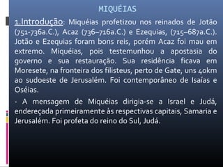 MIQUÉIAS
1.Introdução: Miquéias profetizou nos reinados de Jotão
(751-736a.C.), Acaz (736–716a.C.) e Ezequias, (715–687a.C.).
Jotão e Ezequias foram bons reis, porém Acaz foi mau em
extremo. Miquéias, pois testemunhou a apostasia do
governo e sua restauração. Sua residência ficava em
Moresete, na fronteira dos filisteus, perto de Gate, uns 40km
ao sudoeste de Jerusalém. Foi contemporâneo de Isaías e
Oséias.
- A mensagem de Miquéias dirigia-se a Israel e Judá,
endereçada primeiramente às respectivas capitais, Samaria e
Jerusalém. Foi profeta do reino do Sul, Judá.
 