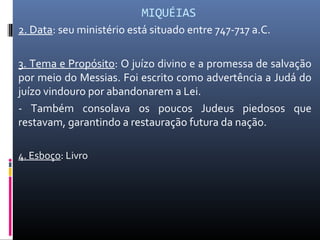 MIQUÉIAS
2. Data: seu ministério está situado entre 747-717 a.C.
3. Tema e Propósito: O juízo divino e a promessa de salvação
por meio do Messias. Foi escrito como advertência a Judá do
juízo vindouro por abandonarem a Lei.
- Também consolava os poucos Judeus piedosos que
restavam, garantindo a restauração futura da nação.
4. Esboço: Livro
 