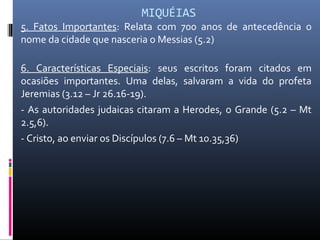 MIQUÉIAS
5. Fatos Importantes: Relata com 700 anos de antecedência o
nome da cidade que nasceria o Messias (5.2)
6. Características Especiais: seus escritos foram citados em
ocasiões importantes. Uma delas, salvaram a vida do profeta
Jeremias (3.12 – Jr 26.16-19).
- As autoridades judaicas citaram a Herodes, o Grande (5.2 – Mt
2.5,6).
- Cristo, ao enviar os Discípulos (7.6 – Mt 10.35,36)
 