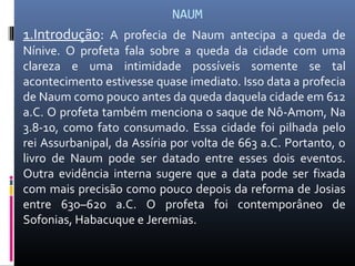NAUM
1.Introdução: A profecia de Naum antecipa a queda de
Nínive. O profeta fala sobre a queda da cidade com uma
clareza e uma intimidade possíveis somente se tal
acontecimento estivesse quase imediato. Isso data a profecia
de Naum como pouco antes da queda daquela cidade em 612
a.C. O profeta também menciona o saque de Nô-Amom, Na
3.8-10, como fato consumado. Essa cidade foi pilhada pelo
rei Assurbanipal, da Assíria por volta de 663 a.C. Portanto, o
livro de Naum pode ser datado entre esses dois eventos.
Outra evidência interna sugere que a data pode ser fixada
com mais precisão como pouco depois da reforma de Josias
entre 630–620 a.C. O profeta foi contemporâneo de
Sofonias, Habacuque e Jeremias.
 