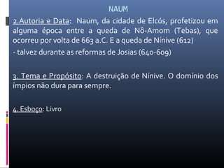 NAUM
2.Autoria e Data: Naum, da cidade de Elcós, profetizou em
alguma época entre a queda de Nô-Amom (Tebas), que
ocorreu por volta de 663 a.C. E a queda de Nínive (612)
- talvez durante as reformas de Josias (640-609)
3. Tema e Propósito: A destruição de Nínive. O domínio dos
ímpios não dura para sempre.
4. Esboço: Livro
 