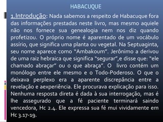HABACUQUE
1.Introdução: Nada sabemos a respeito de Habacuque fora
das informações prestadas neste livro, mas mesmo aquiele
não nos fornece sua genealogia nem nos diz quando
profetizou. O próprio nome é aparentado de um vocábulo
assírio, que significa uma planta ou vegetal. Na Septuaginta,
seu nome aparece como “Ambakoum”. Jerônimo a derivou
de uma raiz hebraica que significa “segurar”,e disse que: “ele
chamado abraçar” ou o que abraça”. O livro contém um
monólogo entre ele mesmo e o Todo-Poderoso. O que o
deixava perplexo era a aparente discrepância entre a
revelação e aexperiência. Ele procurava explicação para isso.
Nenhuma resposta direta é dada à sua interrogação, mas é
lhe assegurado que a fé paciente terminará saindo
vencedora, Hc 2.4. Ele expressa sua fé mui vividamente em
Hc 3.17-19.
 