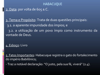 HABACUQUE
2. Data: por volta de 605 a.C.
3. Tema e Propósito: Trata de duas questões principais:
3.1. a aparente impunidade dos ímpios; e
3.2. a utilização de um povo ímpio como instrumento da
vontade de Deus.
4. Esboço: Livro
5. Fatos Importantes: Habacuque registra o gato do fortalecimento
do império Babilônico;
- Traz a notável declaração: “O justo, pela sua fé, viverá” (2.4).
 