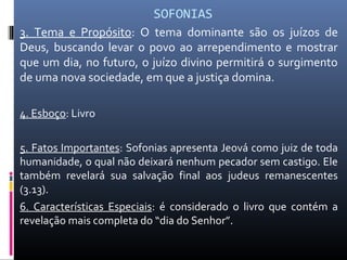 SOFONIAS
3. Tema e Propósito: O tema dominante são os juízos de
Deus, buscando levar o povo ao arrependimento e mostrar
que um dia, no futuro, o juízo divino permitirá o surgimento
de uma nova sociedade, em que a justiça domina.
4. Esboço: Livro
5. Fatos Importantes: Sofonias apresenta Jeová como juiz de toda
humanidade, o qual não deixará nenhum pecador sem castigo. Ele
também revelará sua salvação final aos judeus remanescentes
(3.13).
6. Características Especiais: é considerado o livro que contém a
revelação mais completa do “dia do Senhor”.
 