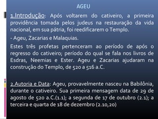 AGEU
1.Introdução: Após voltarem do cativeiro, a primeira
providência tomada pelos judeus na restauração da vida
nacional, em sua pátria, foi reedificarem o Templo.
- Ageu, Zacarias e Malaquias.
Estes três profetas pertenceram ao período de após o
regresso do cativeiro; período do qual se fala nos livros de
Esdras, Neemias e Ester. Ageu e Zacarias ajudaram na
construção do Templo, de 520 a 516 a.C.
2.Autoria e Data: Ageu, provavelmente nasceu na Babilônia,
durante o cativeiro. Sua primeira mensagem data de 29 de
agosto de 520 a.C.(1.1); a segunda de 17 de outubro (2.1); a
terceira e quarta de 18 de dezembro (2.10,20)
 