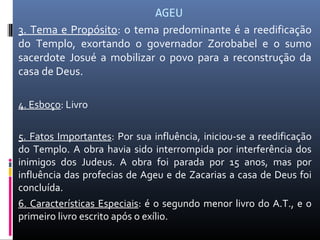 AGEU
3. Tema e Propósito: o tema predominante é a reedificação
do Templo, exortando o governador Zorobabel e o sumo
sacerdote Josué a mobilizar o povo para a reconstrução da
casa de Deus.
4. Esboço: Livro
5. Fatos Importantes: Por sua influência, iniciou-se a reedificação
do Templo. A obra havia sido interrompida por interferência dos
inimigos dos Judeus. A obra foi parada por 15 anos, mas por
influência das profecias de Ageu e de Zacarias a casa de Deus foi
concluída.
6. Características Especiais: é o segundo menor livro do A.T., e o
primeiro livro escrito após o exílio.
 