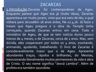 ZACARIAS
1.Introdução:Zacarias foi contemporâneo de Ageu.
Enquanto parece que Ageu era já muito idoso, Zacarias
aparentava ser muito jovem, visto que era neto de Ido, o qual
voltara para Jerusalém 16 anos antes, Ne 12.4,16. Já fazia 2
meses que Ageu pregava e a obra do Templo tinha
começado, quando Zacarias entrou em cena. Todo o
ministério de Ageu, de que se tem notícia durou pouco
menos de 4 meses; o de Zacarias, cerca de 2 anos. Mas, sem
dúvida, eles cooperaram por todos os 4 anos, exortando,
animando, ajudando, trabalhando. O livro de Zacarias é
consideravelmente maior que o de Ageu. Apresenta
abundantes traços, rápidos e brilhantes, do Messias,
mencionando literalmente muitos pormenores da vida e obra
de Cristo. O seu nome significa “Jeová Lembra”. Além de
profeta era também sacerdote.
 