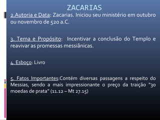 ZACARIAS
2.Autoria e Data: Zacarias. Iniciou seu ministério em outubro
ou novembro de 520 a.C.
3. Tema e Propósito: Incentivar a conclusão do Templo e
reavivar as promessas messiânicas.
4. Esboço: Livro
5. Fatos Importantes:Contém diversas passagens a respeito do
Messias, sendo a mais impressionante o preço da traição “30
moedas de prata” (11.12 – Mt 27.15)
 