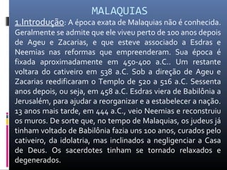 MALAQUIAS
1.Introdução: A época exata de Malaquias não é conhecida.
Geralmente se admite que ele viveu perto de 100 anos depois
de Ageu e Zacarias, e que esteve associado a Esdras e
Neemias nas reformas que empreenderam. Sua época é
fixada aproximadamente em 450-400 a.C.. Um restante
voltara do cativeiro em 538 a.C. Sob a direção de Ageu e
Zacarias reedificaram o Templo de 520 a 516 a.C. Sessenta
anos depois, ou seja, em 458 a.C. Esdras viera de Babilônia a
Jerusalém, para ajudar a reorganizar e a estabelecer a nação.
13 anos mais tarde, em 444 a.C., veio Neemias e reconstruiu
os muros. De sorte que, no tempo de Malaquias, os judeus já
tinham voltado de Babilônia fazia uns 100 anos, curados pelo
cativeiro, da idolatria, mas inclinados a negligenciar a Casa
de Deus. Os sacerdotes tinham se tornado relaxados e
degenerados.
 