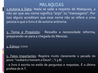 MALAQUIAS
2.Autoria e Data: Nada se sabe a respeito de Malaquias, a
não ser que seu nome significa “anjo” ou “mensageiro”. Por
isso alguns acreditam que esse nome não se refere a uma
pessoa e que o livro é de autoria anônima.
3. Tema e Propósito: Ressalta a necessidade reforma,
preparando-se para a chegada do Messias.
4. Esboço: Livro
5. Fatos Importantes: Registra muito claramente o pecado do
povo: “roubará o homem a Deus?...”( 3.8)
- o livro é escrito no estilo de perguntas e respostas. É o último
profeta do A.T.
 