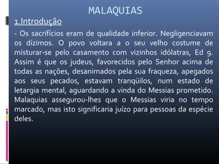 MALAQUIAS
1.Introdução
- Os sacrifícios eram de qualidade inferior. Negligenciavam
os dízimos. O povo voltara a o seu velho costume de
misturar-se pelo casamento com vizinhos idólatras, Ed 9.
Assim é que os judeus, favorecidos pelo Senhor acima de
todas as nações, desanimados pela sua fraqueza, apegados
aos seus pecados, estavam tranqüilos, num estado de
letargia mental, aguardando a vinda do Messias prometido.
Malaquias assegurou-lhes que o Messias viria no tempo
marcado, mas isto significaria juízo para pessoas da espécie
deles.
 