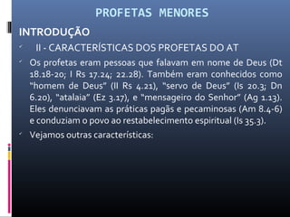 PROFETAS MENORES
INTRODUÇÃO

II - CARACTERÍSTICAS DOS PROFETAS DO AT

Os profetas eram pessoas que falavam em nome de Deus (Dt
18.18-20; I Rs 17.24; 22.28). Também eram conhecidos como
“homem de Deus” (II Rs 4.21), “servo de Deus” (Is 20.3; Dn
6.20), “atalaia” (Ez 3.17), e “mensageiro do Senhor” (Ag 1.13).
Eles denunciavam as práticas pagãs e pecaminosas (Am 8.4-6)
e conduziam o povo ao restabelecimento espiritual (Is 35.3).

Vejamos outras características:
 