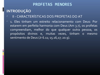 PROFETAS MENORES
INTRODUÇÃO

II - CARACTERÍSTICAS DOS PROFETAS DO AT

1. Eles tinham um estreito relacionamento com Deus: Por
estarem em perfeita harmonia com Deus (Am 3.7), os profetas
compreendiam, melhor do que qualquer outra pessoa, os
propósitos divinos e, muitas vezes, tinham o mesmo
sentimento de Deus (Jr 6.11; 15.16,17; 20.9).
 