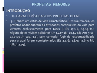 PROFETAS MENORES
INTRODUÇÃO

II - CARACTERÍSTICAS DOS PROFETAS DO AT

3. Tinham um estilo de vida característico: Em sua maioria, os
profetas abandonaram as atividades corriqueiras da vida para
viverem exclusivamente para Deus (I Rs 17.1-6; 19.19-21).
Alguns deles viviam solitários (Jr 14.17,18; 20.14-18; Am 5.10;
7.10-13; Jn cap. 3,4), sem contudo, fugir da responsabilidade
para a qual foram comissionados (Ez 2.4-6; 3.8,9; 33.6-7; Mq
3.8; Jr 2.19).
 