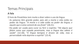 Temas Principais
A fala
O livro de Provérbios tem muito a dizer sobre o uso da língua.
◦ As palavras têm grande poder, pois até a morte e vida estão no
poder da língua: “A morte e a vida estão no poder da língua; e
aquele que a ama comerá do seu fruto” (18.21).
◦ Ela pode ser usada para curar ou ferir o espírito: “Há alguns que
falam como que espada penetrante, mas a língua dos sábios é
saúde” (12.18); “A língua benigna é árvore de vida, mas a
perversidade nela deprime o espírito” (15.4).
 