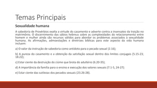Temas Principais
Sexualidade humana
A sabedoria de Provérbios exalta a virtude do casamento e adverte contra a insensatez da traição no
matrimônio. O discernimento das sábios hebreus sobre as complexidades do relacionamento entre
homem e mulher ainda são recursos válidos para abordar os problemas associados à sexualidade
humana. As afirmações, admoestações e diretrizes bíblicas para este aspecto da vida humana
incluem:
a) O valor da instrução de sabedoria como antídoto para o pecado sexual (2.16);
b) A pureza do casamento e a obtenção da satisfação sexual dentro dos limites conjugais (5.15-23;
18.22);
c) Estar ciente da destruição do ciúme que brota do adultério (6.20-35);
d) A importância da família para o ensino e execução dos valores sexuais (7.1-5, 24-27).
e) Estar ciente das sutilezas dos pecados sexuais (23.26-28).
 
