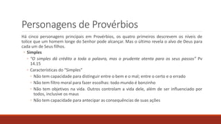 Personagens de Provérbios
Há cinco personagens principais em Provérbios, os quatro primeiros descrevem os níveis de
tolice que um homem longe do Senhor pode alcançar. Mas o último revela o alvo de Deus para
cada um de Seus filhos.
◦ Simples
◦ “O simples dá crédito a toda a palavra, mas o prudente atenta para os seus passos” Pv
14.15
◦ Características do “Simples”
◦ Não tem capacidade para distinguir entre o bem e o mal; entre o certo e o errado
◦ Não tem filtro moral para fazer escolhas: todo mundo é bonzinho
◦ Não tem objetivos na vida. Outros controlam a vida dele, além de ser influenciado por
todos, inclusive os maus
◦ Não tem capacidade para antecipar as consequências de suas ações
 