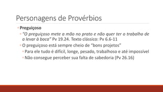 Personagens de Provérbios
◦ Preguiçoso
◦ “O preguiçoso mete a mão no prato e não quer ter o trabalho de
a levar à boca” Pv 19.24. Texto clássico: Pv 6.6-11
◦ O preguiçoso está sempre cheio de “bons projetos”
◦ Para ele tudo é difícil, longe, pesado, trabalhoso e até impossível
◦ Não consegue perceber sua falta de sabedoria (Pv 26.16)
 