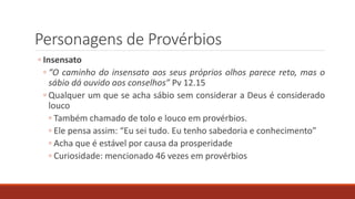 Personagens de Provérbios
◦ Insensato
◦ “O caminho do insensato aos seus próprios olhos parece reto, mas o
sábio dá ouvido aos conselhos” Pv 12.15
◦ Qualquer um que se acha sábio sem considerar a Deus é considerado
louco
◦ Também chamado de tolo e louco em provérbios.
◦ Ele pensa assim: “Eu sei tudo. Eu tenho sabedoria e conhecimento”
◦ Acha que é estável por causa da prosperidade
◦ Curiosidade: mencionado 46 vezes em provérbios
 