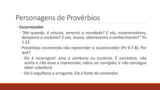 Personagens de Provérbios
◦ Escarnecedor
◦ “Até quando, ó néscios, amareis a necedade? E vós, escarnecedores,
desejareis o escárnio? E vós, loucos, aborrecereis o conhecimento?” Pv
1.22.
◦ Provérbios recomenda não repreender o escarnecedor (Pv 9.7-8). Por
quê?
◦ Ele é incorrigível: ama a zombaria ou escárnio. É sarcástico; não
aceita e não ouve a repreensão; odeia ser corrigido; e não consegue
obter sabedoria
◦ Ele é orgulhoso e arrogante. Ele é fonte de contendas
 