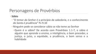 Personagens de Provérbios
◦ Sábio
◦ “O temor do Senhor é o princípio da sabedoria, e o conhecimento
do Santo é prudência” Pv 9.10
◦ Ninguém pode se considerar sábio se não teme ao Senhor
◦ Quem é o sábio? De acordo com Provérbios 1.1-7, o sábio é
alguém que aprende o ensino, a inteligência, o bom proceder, a
justiça, o juízo, a equidade, a prudência, o bom senso e a
habilidade
 