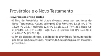 Provérbios e o Novo Testamento
Provérbios no ensino cristão
◦ O livro de Provérbios foi citado diversas vezes por escritores do
Novo Testamento. Alguns exemplos são: Romanos 12.16 (Pv 3.7);
12.20 (Pv 25.21); Hebreus 12.5 (Pv 3.11); 12.13 (Pv 4.26); Tiago 4.6
e 1Pedro 5.5 (Pv 3.34); Tiago 5.20 e 1Pedro 4.8 (Pv 10.12); e
2Pedro 2.22 (Pv 26.11).
◦ Além de citações diretas, o método de provérbios foi muito usado
por Jesus em Seus ensinos, resumindo Seus princípios em máximas
proverbiais.
 