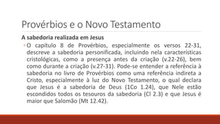 Provérbios e o Novo Testamento
A sabedoria realizada em Jesus
◦ O capítulo 8 de Provérbios, especialmente os versos 22-31,
descreve a sabedoria personificada, incluindo nela características
cristológicas, como a presença antes da criação (v.22-26), bem
como durante a criação (v.27-31). Pode-se entender a referência à
sabedoria no livro de Provérbios como uma referência indireta a
Cristo, especialmente à luz do Novo Testamento, o qual declara
que Jesus é a sabedoria de Deus (1Co 1.24), que Nele estão
escondidos todos os tesouros da sabedoria (Cl 2.3) e que Jesus é
maior que Salomão (Mt 12.42).
 