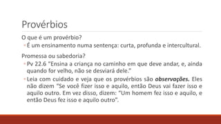 Provérbios
O que é um provérbio?
◦ É um ensinamento numa sentença: curta, profunda e intercultural.
Promessa ou sabedoria?
◦ Pv 22.6 “Ensina a criança no caminho em que deve andar, e, ainda
quando for velho, não se desviará dele.”
◦ Leia com cuidado e veja que os provérbios são observações. Eles
não dizem “Se você fizer isso e aquilo, então Deus vai fazer isso e
aquilo outro. Em vez disso, dizem: “Um homem fez isso e aquilo, e
então Deus fez isso e aquilo outro”.
 