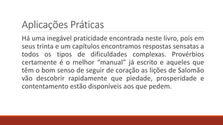 Aplicações Práticas
Há uma inegável praticidade encontrada neste livro, pois em
seus trinta e um capítulos encontramos respostas sensatas a
todos os tipos de dificuldades complexas. Provérbios
certamente é o melhor “manual” já escrito e aqueles que
têm o bom senso de seguir de coração as lições de Salomão
vão descobrir rapidamente que piedade, prosperidade e
contentamento estão disponíveis aos que pedem.
 