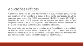 Aplicações Práticas
A promessa constante do Livro dos Provérbios é que, de modo geral, aqueles
que escolhem obter sabedoria e seguir a Deus serão abençoados de várias
maneiras: com longa vida (9.11), prosperidade (2.20-22), alegria (3.13-18) e
bondade de Deus (12.21). Aqueles que O rejeitam, por outro lado, sofrem
vergonha e morte (3.35, 10.21). Rejeitar a Deus é escolher loucura à sabedoria e
é separar-nos de Deus, Sua Palavra, Sua sabedoria e bênçãos.
Por outro lado, vale lembrar que o princípio geral é equilibrado pela realidade
de que os ímpios muitas vezes prosperam (Sl 73.3,12), ainda que apenas
temporariamente (Sl 73.17-19). Jó fornece a ilustração de que há momentos em
que homens justos e sábios enfrentam desgraças e sofrimentos.
 