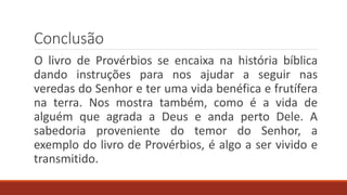 Conclusão
O livro de Provérbios se encaixa na história bíblica
dando instruções para nos ajudar a seguir nas
veredas do Senhor e ter uma vida benéfica e frutífera
na terra. Nos mostra também, como é a vida de
alguém que agrada a Deus e anda perto Dele. A
sabedoria proveniente do temor do Senhor, a
exemplo do livro de Provérbios, é algo a ser vivido e
transmitido.
 