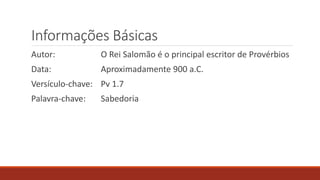 Informações Básicas
Autor: O Rei Salomão é o principal escritor de Provérbios
Data: Aproximadamente 900 a.C.
Versículo-chave: Pv 1.7
Palavra-chave: Sabedoria
 
