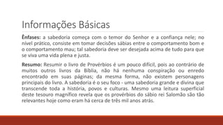 Informações Básicas
Ênfases: a sabedoria começa com o temor do Senhor e a confiança nele; no
nível prático, consiste em tomar decisões sábias entre o comportamento bom e
o comportamento mau; tal sabedoria deve ser desejada acima de tudo para que
se viva uma vida plena e justa.
Resumo: Resumir o livro de Provérbios é um pouco difícil, pois ao contrário de
muitos outros livros da Bíblia, não há nenhuma conspiração ou enredo
encontrado em suas páginas; da mesma forma, não existem personagens
principais do livro. A sabedoria é o seu foco - uma sabedoria grande e divina que
transcende toda a história, povos e culturas. Mesmo uma leitura superficial
deste tesouro magnífico revela que os provérbios do sábio rei Salomão são tão
relevantes hoje como eram há cerca de três mil anos atrás.
 