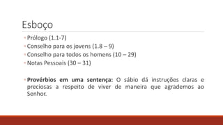 Esboço
◦ Prólogo (1.1-7)
◦ Conselho para os jovens (1.8 – 9)
◦ Conselho para todos os homens (10 – 29)
◦ Notas Pessoais (30 – 31)
◦ Provérbios em uma sentença: O sábio dá instruções claras e
preciosas a respeito de viver de maneira que agrademos ao
Senhor.
 