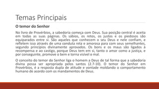 Temas Principais
O temor do Senhor
No livro de Provérbios, a sabedoria começa com Deus. Sua posição central é aceita
em todas as suas páginas. Os sábios, os retos, os justos e os piedosos são
equiparados entre si. São aqueles que conhecem o seu Deus e nele confiam, e
refletem isso através de uma conduta reta e amorosa para com seus semelhantes,
segundo princípios divinamente aprovados. Os bons e os maus são ligados à
recompensa e ao castigo, porque Deus tem em si, tanto o amor como a justiça, e
por conseguinte, promove o bem e torna visível o mal.
O conceito do temor do Senhor liga o homem a Deus de tal forma que a sabedoria
divina possa ser apropriada pelos santos (2.7-10). O temor do Senhor em
Provérbios, é a resposta dupla de atitude e vontade moldando o comportamento
humano de acordo com os mandamentos de Deus.
 