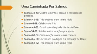 Uma Caminhada Por Salmos
 Salmos 38-41: Quatro lamentos: oração e confissão de
pecados
 Salmos 42-45: Três orações e um salmo régio
 Salmo 46-48: Celebrando Sião
 Salmos 49-53: Da atitude adequada diante de Deus
 Salmo 54-59: Seis lamentos: orações por ajuda
 Salmos 60-64: Cinco orações com temas comuns
 Salmos 65-68: Louvor aos prodígios e à presença de Deus
 Salmos 69-72: Três orações e um salmo régio
 