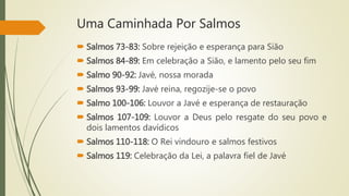 Uma Caminhada Por Salmos
 Salmos 73-83: Sobre rejeição e esperança para Sião
 Salmos 84-89: Em celebração a Sião, e lamento pelo seu fim
 Salmo 90-92: Javé, nossa morada
 Salmos 93-99: Javé reina, regozije-se o povo
 Salmo 100-106: Louvor a Javé e esperança de restauração
 Salmos 107-109: Louvor a Deus pelo resgate do seu povo e
dois lamentos davídicos
 Salmos 110-118: O Rei vindouro e salmos festivos
 Salmos 119: Celebração da Lei, a palavra fiel de Javé
 