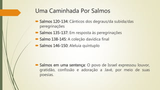 Uma Caminhada Por Salmos
 Salmos 120-134: Cânticos dos degraus/da subida/das
peregrinações
 Salmos 135-137: Em resposta às peregrinações
 Salmo 138-145: A coleção davídica final
 Salmos 146-150: Aleluia quíntuplo
 Salmos em uma sentença: O povo de Israel expressou louvor,
gratidão, confissão e adoração a Javé, por meio de suas
poesias.
 