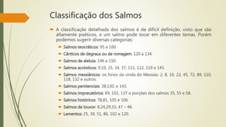Classificação dos Salmos
 A classificação detalhada dos salmos é de difícil definição, visto que são
altamente poéticos, e um salmo pode tocar em diferentes temas. Porém
podemos sugerir diversas categorias:
 Salmos teocráticos: 95 a 100.
 Cânticos de degraus ou de romagem: 120 a 134.
 Salmos de aleluia: 146 a 150.
 Salmos acrósticos: 9,10, 25, 34, 37, 111, 112, 119 e 145.
 Salmos messiânicos: os hinos da vinda do Messias: 2, 8, 16, 22, 45, 72, 89, 110,
118, 132 e outros.
 Salmos penitenciais: 38,130, e 143.
 Salmos imprecatórios: 69, 101, 137 e porções dos salmos 35, 55 e 58.
 Salmos históricos: 78,81, 105 e 106.
 Salmos de louvor: 8,24,29,33, 47 – 48.
 Lamentos: 25, 39, 51, 86, 102 e 120.
 